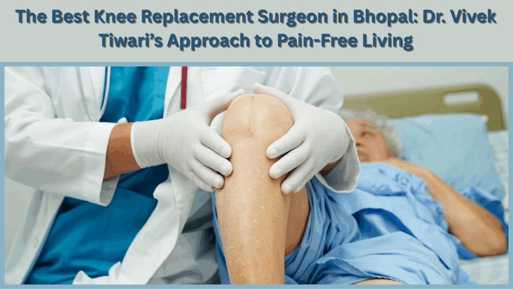 The Best Knee Replacement Surgeon in Bhopal Dr. Vivek Tiwaris Approach to Pain Free Living